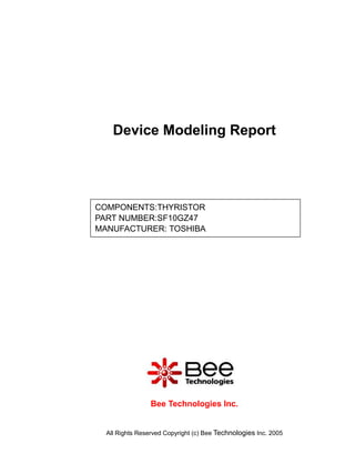 Device Modeling Report




COMPONENTS:THYRISTOR
PART NUMBER:SF10GZ47
MANUFACTURER: TOSHIBA




                 Bee Technologies Inc.


  All Rights Reserved Copyright (c) Bee Technologies Inc. 2005
 