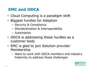 EMC and ODCA
     •  Cloud Computing is a paradigm shift
     •  Biggest hurdles for Adoption
       –  Security & Compliance
       –  Standardization & Interoperability
       –  Automation
     •  ODCA is addressing these hurdles as a
        customer body
     •  EMC is glad to join Solution provider
        Membership
       –  Want to work with ODCA members and industry
          fraternity to address these challenges

15
 