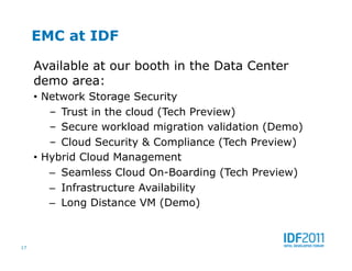 EMC at IDF

     Available at our booth in the Data Center
     demo area:
     •  Network Storage Security
         –  Trust in the cloud (Tech Preview)
         –  Secure workload migration validation (Demo)
         –  Cloud Security & Compliance (Tech Preview)
     •  Hybrid Cloud Management
         –  Seamless Cloud On-Boarding (Tech Preview)
         –  Infrastructure Availability
         –  Long Distance VM (Demo)



17
 