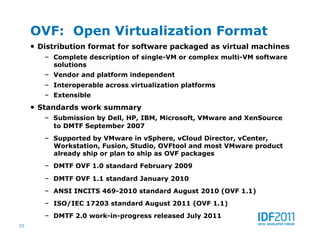 OVF: Open Virtualization Format
     •  Distribution format for software packaged as virtual machines
        –  Complete description of single-VM or complex multi-VM software
          solutions
        –  Vendor and platform independent
        –  Interoperable across virtualization platforms
        –  Extensible
     •  Standards work summary
        –  Submission by Dell, HP, IBM, Microsoft, VMware and XenSource
          to DMTF September 2007
        –  Supported by VMware in vSphere, vCloud Director, vCenter,
          Workstation, Fusion, Studio, OVFtool and most VMware product
          already ship or plan to ship as OVF packages
        –  DMTF OVF 1.0 standard February 2009
        –  DMTF OVF 1.1 standard January 2010
        –  ANSI INCITS 469-2010 standard August 2010 (OVF 1.1)
        –  ISO/IEC 17203 standard August 2011 (OVF 1.1)
        –  DMTF 2.0 work-in-progress released July 2011
23
 