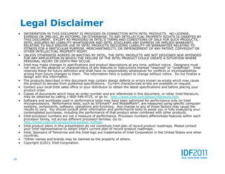 Legal Disclaimer
     •  INFORMATION IN THIS DOCUMENT IS PROVIDED IN CONNECTION WITH INTEL PRODUCTS. NO LICENSE,
        EXPRESS OR IMPLIED, BY ESTOPPEL OR OTHERWISE, TO ANY INTELLECTUAL PROPERTY RIGHTS IS GRANTED BY
        THIS DOCUMENT. EXCEPT AS PROVIDED IN INTEL'S TERMS AND CONDITIONS OF SALE FOR SUCH PRODUCTS,
        INTEL ASSUMES NO LIABILITY WHATSOEVER AND INTEL DISCLAIMS ANY EXPRESS OR IMPLIED WARRANTY,
        RELATING TO SALE AND/OR USE OF INTEL PRODUCTS INCLUDING LIABILITY OR WARRANTIES RELATING TO
        FITNESS FOR A PARTICULAR PURPOSE, MERCHANTABILITY, OR INFRINGEMENT OF ANY PATENT, COPYRIGHT OR
        OTHER INTELLECTUAL PROPERTY RIGHT.
     •  UNLESS OTHERWISE AGREED IN WRITING BY INTEL, THE INTEL PRODUCTS ARE NOT DESIGNED NOR INTENDED
        FOR ANY APPLICATION IN WHICH THE FAILURE OF THE INTEL PRODUCT COULD CREATE A SITUATION WHERE
        PERSONAL INJURY OR DEATH MAY OCCUR.
     •  Intel may make changes to specifications and product descriptions at any time, without notice. Designers must
        not rely on the absence or characteristics of any features or instructions marked "reserved" or "undefined". Intel
        reserves these for future definition and shall have no responsibility whatsoever for conflicts or incompatibilities
        arising from future changes to them. The information here is subject to change without notice. Do not finalize a
        design with this information.
     •  The products described in this document may contain design defects or errors known as errata which may cause
        the product to deviate from published specifications. Current characterized errata are available on request.
     •  Contact your local Intel sales office or your distributor to obtain the latest specifications and before placing your
        product order.
     •  Copies of documents which have an order number and are referenced in this document, or other Intel literature,
        may be obtained by calling 1-800-548-4725, or go to: http://www.intel.com/design/literature.htm.
     •  Software and workloads used in performance tests may have been optimized for performance only on Intel
        microprocessors. Performance tests, such as SYSmark* and MobileMark*, are measured using specific computer
        systems, components, software, operations and functions. Any change to any of those factors may cause the
        results to vary. You should consult other information and performance tests to assist you in fully evaluating your
        contemplated purchases, including the performance of that product when combined with other products.
     •  Intel processor numbers are not a measure of performance. Processor numbers differentiate features within each
        processor family, not across different processor families. Go to:
        http://www.intel.com/products/processor_number.
     •  Intel product plans in this presentation do not constitute Intel plan of record product roadmaps. Please contact
        your Intel representative to obtain Intel's current plan of record product roadmaps.
     •  Intel, Sponsors of Tomorrow and the Intel logo are trademarks of Intel Corporation in the United States and other
        countries.
     •  *Other names and brands may be claimed as the property of others.
     •  Copyright ©2011 Intel Corporation.




26
 