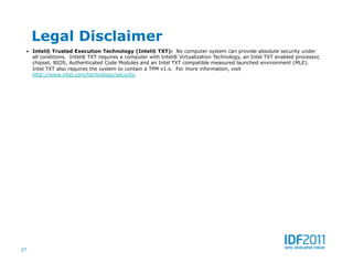 Legal Disclaimer
 •  Intel® Trusted Execution Technology (Intel® TXT): No computer system can provide absolute security under
     all conditions. Intel® TXT requires a computer with Intel® Virtualization Technology, an Intel TXT enabled processor,
     chipset, BIOS, Authenticated Code Modules and an Intel TXT compatible measured launched environment (MLE).
     Intel TXT also requires the system to contain a TPM v1.s. For more information, visit
     http://www.intel.com/technology/security




27
 