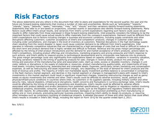 Risk Factors
     The above statements and any others in this document that refer to plans and expectations for the second quarter, the year and the
     future are forward-looking statements that involve a number of risks and uncertainties. Words such as “anticipates,” “expects,”
     “intends,” “plans,” “believes,” “seeks,” “estimates,” “may,” “will,” “should,” and their variations identify forward-looking statements.
     Statements that refer to or are based on projections, uncertain events or assumptions also identify forward-looking statements. Many
     factors could affect Intel’s actual results, and variances from Intel’s current expectations regarding such factors could cause actual
     results to differ materially from those expressed in these forward-looking statements. Intel presently considers the following to be the
     important factors that could cause actual results to differ materially from the company’s expectations. Demand could be different from
     Intel's expectations due to factors including changes in business and economic conditions, including supply constraints and other
     disruptions affecting customers; customer acceptance of Intel’s and competitors’ products; changes in customer order patterns
     including order cancellations; and changes in the level of inventory at customers. Potential disruptions in the high technology supply
     chain resulting from the recent disaster in Japan could cause customer demand to be different from Intel’s expectations. Intel
     operates in intensely competitive industries that are characterized by a high percentage of costs that are fixed or difficult to reduce in
     the short term and product demand that is highly variable and difficult to forecast. Revenue and the gross margin percentage are
     affected by the timing of Intel product introductions and the demand for and market acceptance of Intel's products; actions taken by
     Intel's competitors, including product offerings and introductions, marketing programs and pricing pressures and Intel’s response to
     such actions; and Intel’s ability to respond quickly to technological developments and to incorporate new features into its products.
     The gross margin percentage could vary significantly from expectations based on capacity utilization; variations in inventory valuation,
     including variations related to the timing of qualifying products for sale; changes in revenue levels; product mix and pricing; the
     timing and execution of the manufacturing ramp and associated costs; start-up costs; excess or obsolete inventory; changes in unit
     costs; defects or disruptions in the supply of materials or resources; product manufacturing quality/yields; and impairments of long-
     lived assets, including manufacturing, assembly/test and intangible assets. Expenses, particularly certain marketing and compensation
     expenses, as well as restructuring and asset impairment charges, vary depending on the level of demand for Intel's products and the
     level of revenue and profits. The majority of Intel’s non-marketable equity investment portfolio balance is concentrated in companies
     in the flash memory market segment, and declines in this market segment or changes in management’s plans with respect to Intel’s
     investments in this market segment could result in significant impairment charges, impacting restructuring charges as well as gains/
     losses on equity investments and interest and other. Intel's results could be affected by adverse economic, social, political and
     physical/infrastructure conditions in countries where Intel, its customers or its suppliers operate, including military conflict and other
     security risks, natural disasters, infrastructure disruptions, health concerns and fluctuations in currency exchange rates. Intel’s results
     could be affected by the timing of closing of acquisitions and divestitures. Intel's results could be affected by adverse effects
     associated with product defects and errata (deviations from published specifications), and by litigation or regulatory matters involving
     intellectual property, stockholder, consumer, antitrust and other issues, such as the litigation and regulatory matters described in
     Intel's SEC reports. An unfavorable ruling could include monetary damages or an injunction prohibiting us from manufacturing or
     selling one or more products, precluding particular business practices, impacting Intel’s ability to design its products, or requiring
     other remedies such as compulsory licensing of intellectual property. A detailed discussion of these and other factors that could affect
     Intel’s results is included in Intel’s SEC filings, including the report on Form 10-Q for the quarter ended April 2, 2011.


 Rev. 5/9/11



28
 