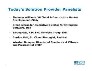 Today’s Solution Provider Panelists

    •  Shannon Williams, VP Cloud Infrastructure Market
       Development, Citrix

    •  Brent Schroeder, Executive Director for Enterprise
       Software, Dell

    •  Sanjog Gad, CTO EMC Services Group, EMC

    •  Gordon Haff, Sr. Cloud Strategist, Red Hat

    •  Winston Bumpus, Director of Standards at VMware
       and President of DMTF




7
 