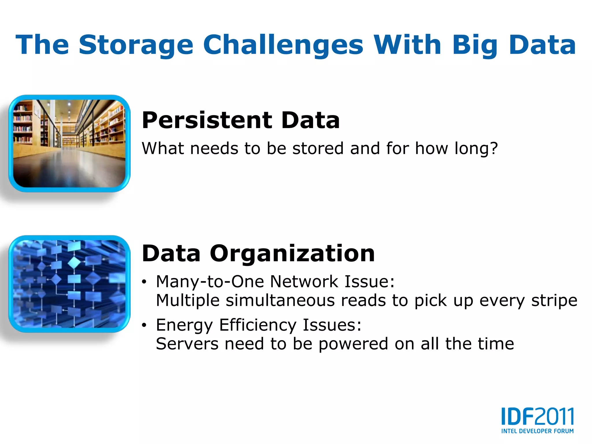 The Storage Challenges With Big Data

        Persistent Data
        What needs to be stored and for how long?




        Data Organization
        • Many-to-One Network Issue:
          Multiple simultaneous reads to pick up every stripe
        • Energy Efficiency Issues:
          Servers need to be powered on all the time
 