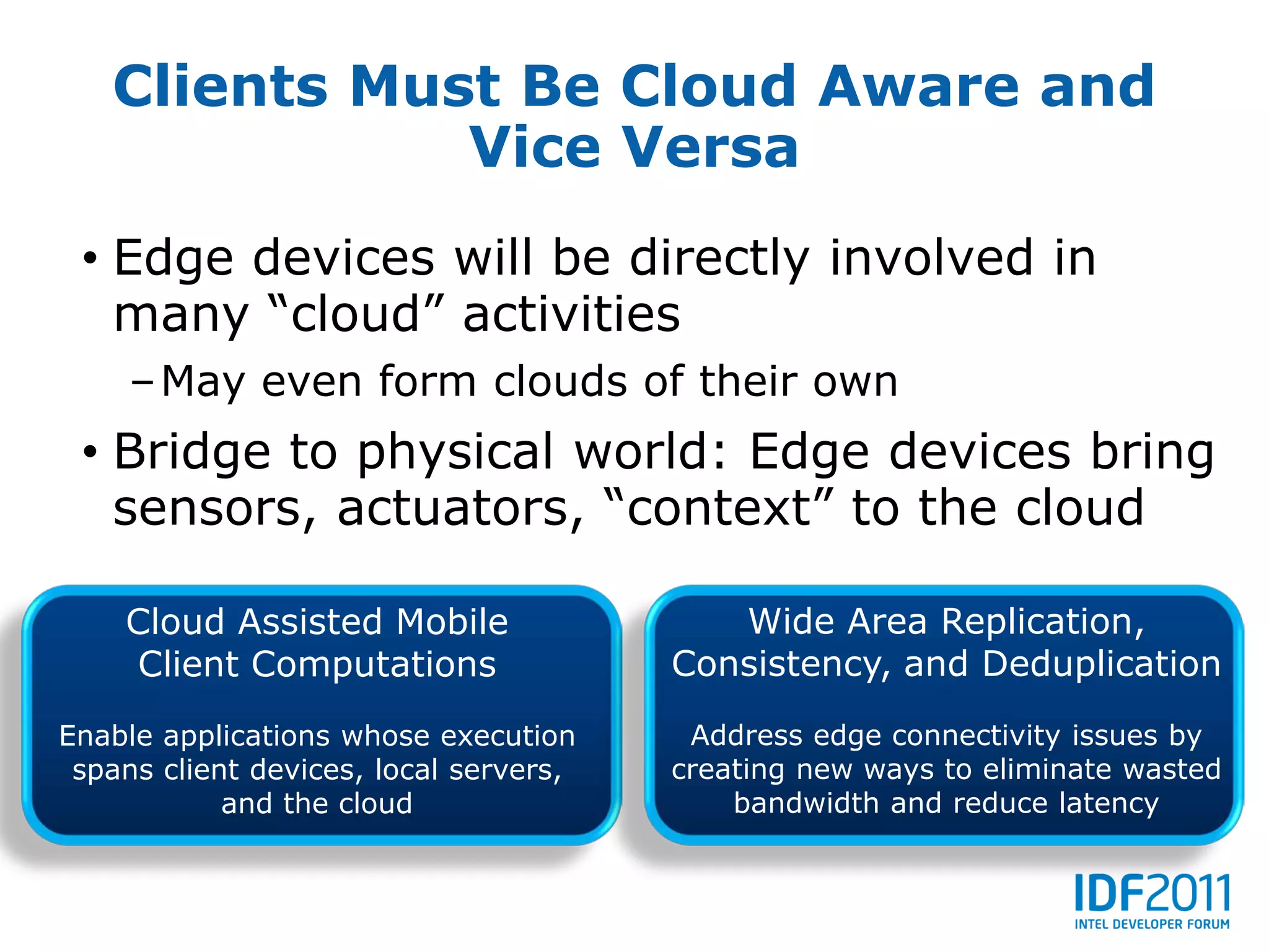 Clients Must Be Cloud Aware and
              Vice Versa
 • Edge devices will be directly involved in
   many “cloud” activities
     –May even form clouds of their own
 • Bridge to physical world: Edge devices bring
   sensors, actuators, “context” to the cloud

    Cloud Assisted Mobile                  Wide Area Replication,
    Client Computations                 Consistency, and Deduplication
Enable applications whose execution      Address edge connectivity issues by
 spans client devices, local servers,   creating new ways to eliminate wasted
            and the cloud                   bandwidth and reduce latency
 