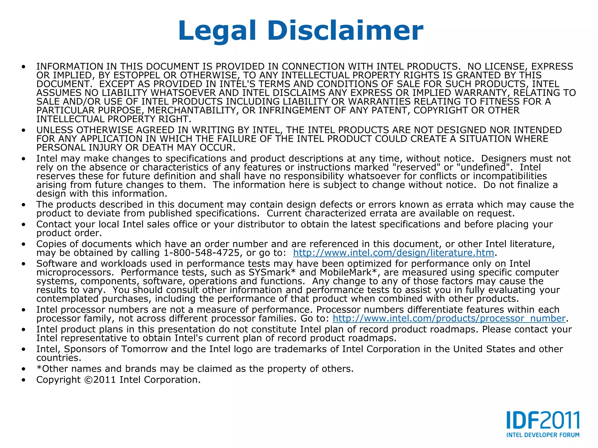Legal Disclaimer
•   INFORMATION IN THIS DOCUMENT IS PROVIDED IN CONNECTION WITH INTEL PRODUCTS. NO LICENSE, EXPRESS
    OR IMPLIED, BY ESTOPPEL OR OTHERWISE, TO ANY INTELLECTUAL PROPERTY RIGHTS IS GRANTED BY THIS
    DOCUMENT. EXCEPT AS PROVIDED IN INTEL'S TERMS AND CONDITIONS OF SALE FOR SUCH PRODUCTS, INTEL
    ASSUMES NO LIABILITY WHATSOEVER AND INTEL DISCLAIMS ANY EXPRESS OR IMPLIED WARRANTY, RELATING TO
    SALE AND/OR USE OF INTEL PRODUCTS INCLUDING LIABILITY OR WARRANTIES RELATING TO FITNESS FOR A
    PARTICULAR PURPOSE, MERCHANTABILITY, OR INFRINGEMENT OF ANY PATENT, COPYRIGHT OR OTHER
    INTELLECTUAL PROPERTY RIGHT.
•   UNLESS OTHERWISE AGREED IN WRITING BY INTEL, THE INTEL PRODUCTS ARE NOT DESIGNED NOR INTENDED
    FOR ANY APPLICATION IN WHICH THE FAILURE OF THE INTEL PRODUCT COULD CREATE A SITUATION WHERE
    PERSONAL INJURY OR DEATH MAY OCCUR.
•   Intel may make changes to specifications and product descriptions at any time, without notice. Designers must not
    rely on the absence or characteristics of any features or instructions marked "reserved" or "undefined". Intel
    reserves these for future definition and shall have no responsibility whatsoever for conflicts or incompatibilities
    arising from future changes to them. The information here is subject to change without notice. Do not finalize a
    design with this information.
•   The products described in this document may contain design defects or errors known as errata which may cause the
    product to deviate from published specifications. Current characterized errata are available on request.
•   Contact your local Intel sales office or your distributor to obtain the latest specifications and before placing your
    product order.
•   Copies of documents which have an order number and are referenced in this document, or other Intel literature,
    may be obtained by calling 1-800-548-4725, or go to: http://www.intel.com/design/literature.htm.
•   Software and workloads used in performance tests may have been optimized for performance only on Intel
    microprocessors. Performance tests, such as SYSmark* and MobileMark*, are measured using specific computer
    systems, components, software, operations and functions. Any change to any of those factors may cause the
    results to vary. You should consult other information and performance tests to assist you in fully evaluating your
    contemplated purchases, including the performance of that product when combined with other products.
•   Intel processor numbers are not a measure of performance. Processor numbers differentiate features within each
    processor family, not across different processor families. Go to: http://www.intel.com/products/processor_number.
•   Intel product plans in this presentation do not constitute Intel plan of record product roadmaps. Please contact your
    Intel representative to obtain Intel's current plan of record product roadmaps.
•   Intel, Sponsors of Tomorrow and the Intel logo are trademarks of Intel Corporation in the United States and other
    countries.
•   *Other names and brands may be claimed as the property of others.
•   Copyright ©2011 Intel Corporation.
 