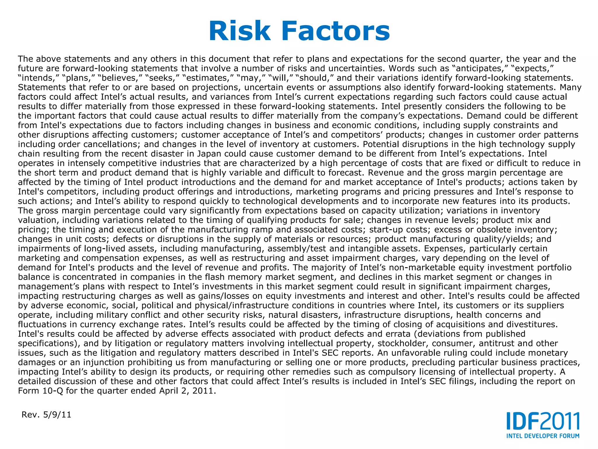 Risk Factors
The above statements and any others in this document that refer to plans and expectations for the second quarter, the year and the
future are forward-looking statements that involve a number of risks and uncertainties. Words such as “anticipates,” “expects,”
“intends,” “plans,” “believes,” “seeks,” “estimates,” “may,” “will,” “should,” and their variations identify forward-looking statements.
Statements that refer to or are based on projections, uncertain events or assumptions also identify forward-looking statements. Many
factors could affect Intel’s actual results, and variances from Intel’s current expectations regarding such factors could cause actual
results to differ materially from those expressed in these forward-looking statements. Intel presently considers the following to be
the important factors that could cause actual results to differ materially from the company’s expectations. Demand could be different
from Intel's expectations due to factors including changes in business and economic conditions, including supply constraints and
other disruptions affecting customers; customer acceptance of Intel’s and competitors’ products; changes in customer order patterns
including order cancellations; and changes in the level of inventory at customers. Potential disruptions in the high technology supply
chain resulting from the recent disaster in Japan could cause customer demand to be different from Intel’s expectations. Intel
operates in intensely competitive industries that are characterized by a high percentage of costs that are fixed or difficult to reduce in
the short term and product demand that is highly variable and difficult to forecast. Revenue and the gross margin percentage are
affected by the timing of Intel product introductions and the demand for and market acceptance of Intel's products; actions taken by
Intel's competitors, including product offerings and introductions, marketing programs and pricing pressures and Intel’s response to
such actions; and Intel’s ability to respond quickly to technological developments and to incorporate new features into its products.
The gross margin percentage could vary significantly from expectations based on capacity utilization; variations in inventory
valuation, including variations related to the timing of qualifying products for sale; changes in revenue levels; product mix and
pricing; the timing and execution of the manufacturing ramp and associated costs; start-up costs; excess or obsolete inventory;
changes in unit costs; defects or disruptions in the supply of materials or resources; product manufacturing quality/yields; and
impairments of long-lived assets, including manufacturing, assembly/test and intangible assets. Expenses, particularly certain
marketing and compensation expenses, as well as restructuring and asset impairment charges, vary depending on the level of
demand for Intel's products and the level of revenue and profits. The majority of Intel’s non-marketable equity investment portfolio
balance is concentrated in companies in the flash memory market segment, and declines in this market segment or changes in
management’s plans with respect to Intel’s investments in this market segment could result in significant impairment charges,
impacting restructuring charges as well as gains/losses on equity investments and interest and other. Intel's results could be affected
by adverse economic, social, political and physical/infrastructure conditions in countries where Intel, its customers or its suppliers
operate, including military conflict and other security risks, natural disasters, infrastructure disruptions, health concerns and
fluctuations in currency exchange rates. Intel’s results could be affected by the timing of closing of acquisitions and divestitures.
Intel's results could be affected by adverse effects associated with product defects and errata (deviations from published
specifications), and by litigation or regulatory matters involving intellectual property, stockholder, consumer, antitrust and other
issues, such as the litigation and regulatory matters described in Intel's SEC reports. An unfavorable ruling could include monetary
damages or an injunction prohibiting us from manufacturing or selling one or more products, precluding particular business practices,
impacting Intel’s ability to design its products, or requiring other remedies such as compulsory licensing of intellectual property. A
detailed discussion of these and other factors that could affect Intel’s results is included in Intel’s SEC filings, including the report on
Form 10-Q for the quarter ended April 2, 2011.

Rev. 5/9/11
 