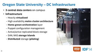 37 
Oregon State University –DC Infrastructure 
•3 central data centers on campus 
•Infrastructure 
-Heavily virtualized 
-High availability metro cluster architecture 
-Home grown orchestration layer 
-Puppet configuration management 
-Active/active replicated block storage 
-SAN, NAS storage islands 
-Distributedstorage (piloting) 
23 
 