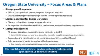 39 
Oregon State University –Focus Areas & Plans 
25 
•Storage growth explosion 
-Shift to cost optimized, “pay as you grow” storage architecture 
-Distributed storage on standard high volume servers (open source focus) 
•Storage optimized for diverse workloads 
-SLA and policy driven storage resource allocation 
-Storage allocation based on workloads, performance, cost and resiliency requirements 
•Storage management 
-All storage operations managed by single controller in the DC 
Administrator should not have to go beyond the controller except in extraordinary circumstances 
-Recognition and classification of performance problems in central dashboard 
-Fully automated provisioning and simplified maintenance 
New capacity automatically added to appropriate service and controlled by policies 
OSU is collaborating with Intel to address storage challenges via open source SDScontroller initiative  