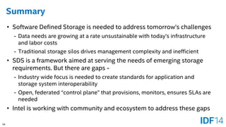 54 
Summary 
•Software Defined Storage is needed to address tomorrow’s challenges 
-Data needs are growing at a rate unsustainable with today’s infrastructure and labor costs 
-Traditional storage silos drives management complexity and inefficient 
•SDS is a framework aimed at serving the needs of emerging storage requirements. But there are gaps - 
-Industry wide focus is needed to create standards for application and storage system interoperability 
-Open, federated “control plane” that provisions, monitors, ensures SLAs are needed 
•Intel is working with community and ecosystem to address these gaps  
