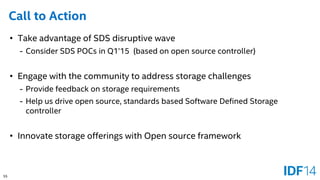 55 
Call to Action 
•Take advantage of SDS disruptive wave 
-Consider SDS POCs in Q1’15 (based on open source controller) 
•Engage with the community to address storage challenges 
-Provide feedback on storage requirements 
-Help us drive open source, standards based Software Defined Storage controller 
•Innovate storage offerings with Open source framework  