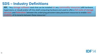 62 
SDS –Industry Definitions 
IDC: “Any storage softwarestack that can be installed onany commodity resources(x86 hardware, hypervisors, or cloud) and/or off-the-shelf computing hardware and used to offer a full suite of storage services and federationbetween the underlying persistent data placement resources to enable data mobility of its tenants between these resources.”  