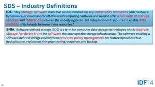 63 
SDS –Industry Definitions 
IDC: “Any storage softwarestack that can be installed onany commodity resources(x86 hardware, hypervisors, or cloud) and/or off-the-shelf computing hardware and used to offer a full suite of storage services and federationbetween the underlying persistent data placement resources to enable data mobility of its tenants between these resources.” 
SNIA: Software-defined storage (SDS)is a term for computer data storagetechnologies which separate storage hardware fromthe softwarethat manages the storage infrastructure. The software enabling a software-defined storage environment provides policy managementfor feature options such as deduplication, replication, thin provisioning, snapshots and backup.  
