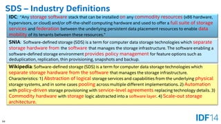 64 
SDS –Industry Definitions 
IDC: “Any storage softwarestack that can be installed onany commodity resources(x86 hardware, hypervisors, or cloud) and/or off-the-shelf computing hardware and used to offer a full suite of storage services and federationbetween the underlying persistent data placement resources to enable data mobility of its tenants between these resources.” 
SNIA: Software-defined storage (SDS)is a term for computer data storagetechnologies which separate storage hardware fromthe softwarethat manages the storage infrastructure. The software enabling a software-defined storage environment provides policy managementfor feature options such as deduplication, replication, thin provisioning, snapshots and backup. 
Wikipedia: Software-defined storage (SDS) is a term for computer data storage technologies which separate storage hardware from the software that manages the storage infrastructure. Characteristics: 1) Abstraction of logical storage services and capabilities from the underlying physicalstorage systems, and in some cases poolingacross multiple different implementations. 2) Automationwith policy-drivenstorage provisioning withservice-level agreementsreplacing technology details. 3) Commodity hardware with storagelogic abstracted into a software layer. 4) Scale-outstorage architecture.  