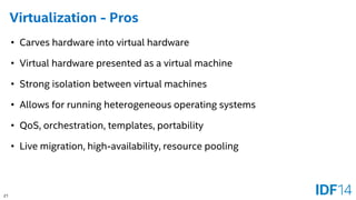 21 
Virtualization -Pros 
•Carves hardware into virtual hardware 
•Virtual hardware presented as a virtual machine 
•Strong isolation between virtual machines 
•Allows for running heterogeneous operating systems 
•QoS, orchestration, templates, portability 
•Live migration, high-availability, resource pooling  