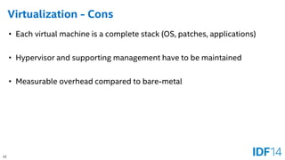 22 
Virtualization -Cons 
•Each virtual machine is a complete stack (OS, patches, applications) 
•Hypervisor and supporting management have to be maintained 
•Measurable overhead compared to bare-metal  