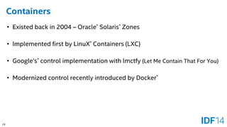 24 
Containers 
•Existed back in 2004 –Oracle*Solaris*Zones 
•Implemented first by LinuX*Containers (LXC) 
•Google’s*control implementation with lmctfy (Let Me Contain That For You) 
•Modernized control recently introduced by Docker*  