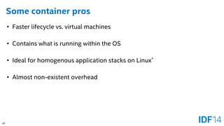 42 
Some container pros 
•Faster lifecycle vs. virtual machines 
•Contains what is running within the OS 
•Ideal for homogenous application stacks on Linux* 
•Almost non-existent overhead  