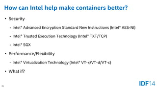 70 
How can Intel help make containers better? 
•Security 
-Intel® Advanced Encryption Standard New Instructions (Intel® AES-NI) 
-Intel® Trusted Execution Technology (Intel® TXT/TCP) 
-Intel® SGX 
•Performance/Flexibility 
-Intel® Virtualization Technology (Intel® VT-x/VT-d/VT-c) 
•What if?  