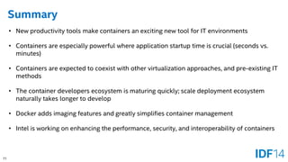 71 
Summary 
•New productivity tools make containers an exciting new tool for IT environments 
•Containers are especially powerful where application startup time is crucial (seconds vs. minutes) 
•Containers are expected to coexist with other virtualization approaches, and pre-existing IT methods 
•The container developers ecosystem is maturing quickly; scale deployment ecosystem naturally takes longer to develop 
•Docker adds imaging features and greatly simplifies container management 
•Intel is working on enhancing the performance, security, and interoperability of containers  