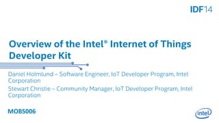 Overview of the Intel® Internet of Things 
Developer Kit 
Daniel Holmlund – Software Engineer, IoT Developer Program, Intel 
Corporation 
Stewart Christie – Community Manager, IoT Developer Program, Intel 
Corporation 
MOBS006 
 