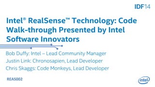 Intel® RealSense™ Technology: Code 
Walk-through Presented by Intel 
Software Innovators 
Bob Duffy: Intel – Lead Community Manager 
Justin Link: Chronosapien, Lead Developer 
Chris Skaggs: Code Monkeys, Lead Developer 
REAS002 
 