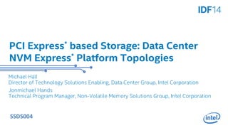 PCI Express* based Storage: Data Center 
NVM Express* Platform Topologies 
Michael Hall 
Director of Technology Solutions Enabling, Data Center Group, Intel Corporation 
Jonmichael Hands 
Technical Program Manager, Non-Volatile Memory Solutions Group, Intel Corporation 
SSDS004 
 