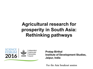 Pratap Birthal
Institute of Development Studies,
Jaipur, India
Agricultural research for
prosperity in South Asia:
Rethinking pathways
For the Asia breakout session
 