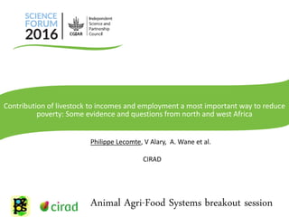 Philippe Lecomte, V Alary, A. Wane et al.
CIRAD
Animal Agri-Food Systems breakout session
Contribution of livestock to incomes and employment a most important way to reduce
poverty: Some evidence and questions from north and west Africa
 