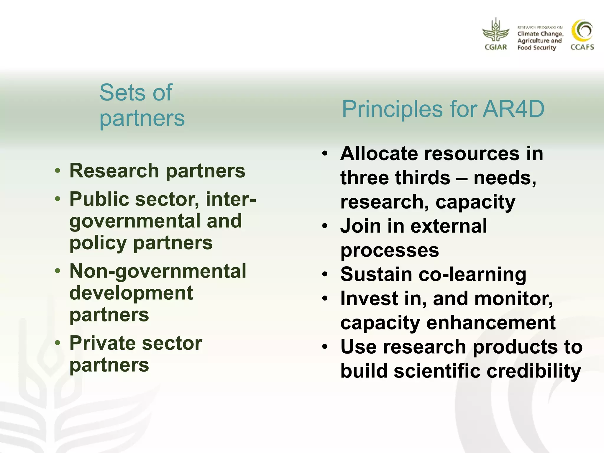 Sets of
partners
• Research partners
• Public sector, inter-
governmental and
policy partners
• Non-governmental
development
partners
• Private sector
partners
Principles for AR4D
• Allocate resources in
three thirds – needs,
research, capacity
• Join in external
processes
• Sustain co-learning
• Invest in, and monitor,
capacity enhancement
• Use research products to
build scientific credibility
 