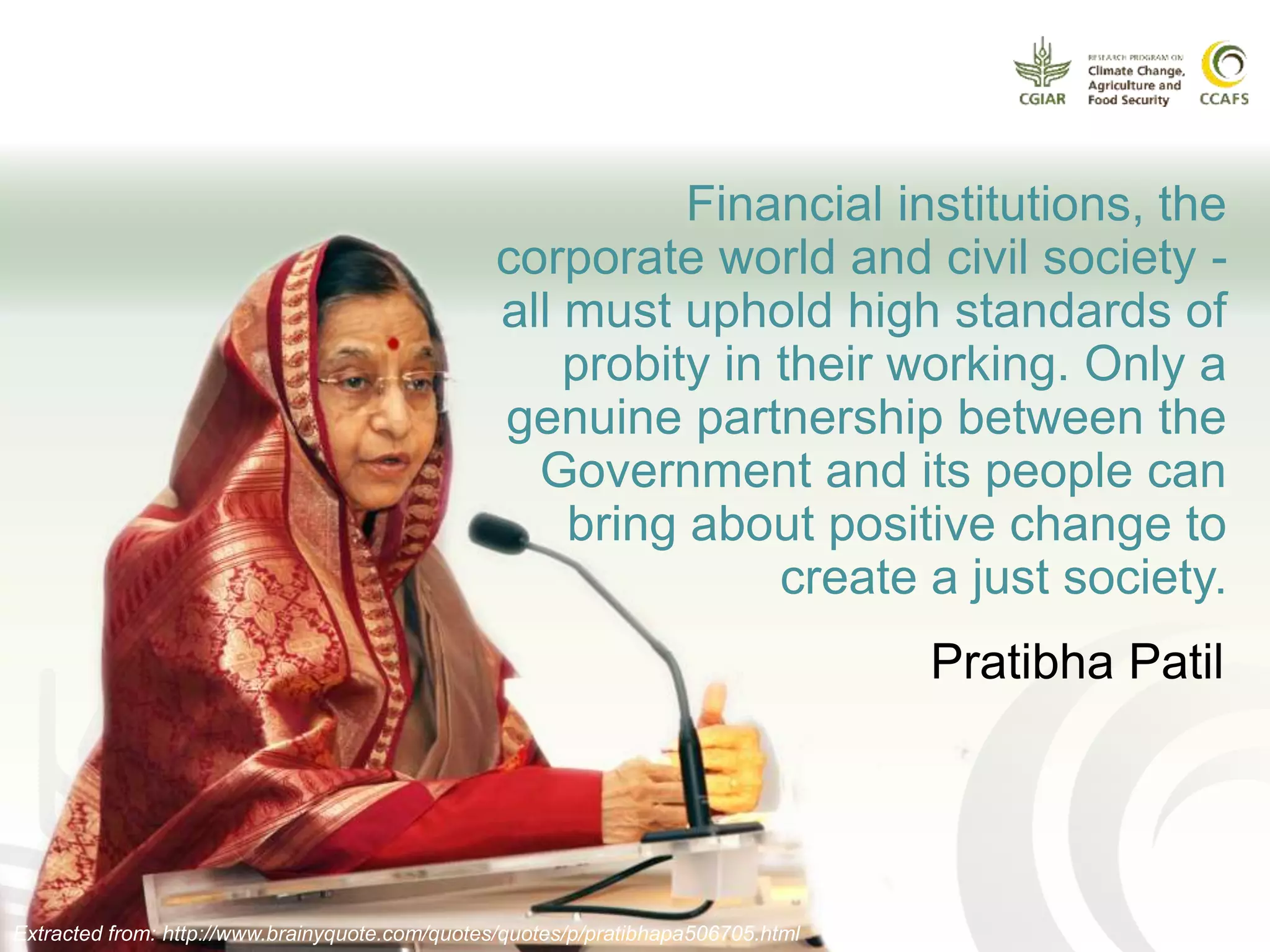 Financial institutions, the
corporate world and civil society -
all must uphold high standards of
probity in their working. Only a
genuine partnership between the
Government and its people can
bring about positive change to
create a just society.
Extracted from: http://www.brainyquote.com/quotes/quotes/p/pratibhapa506705.html
Pratibha Patil
 
