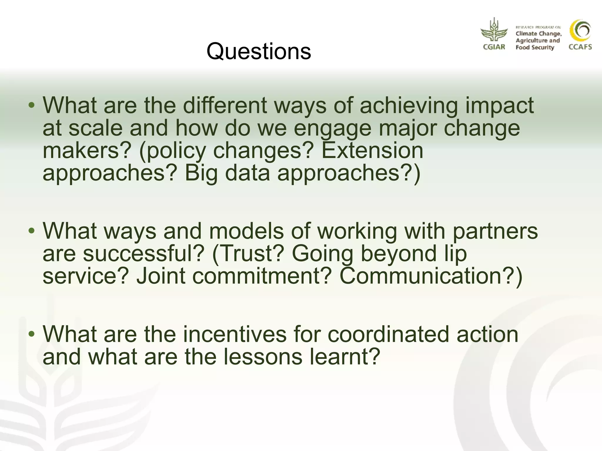 • What are the different ways of achieving impact
at scale and how do we engage major change
makers? (policy changes? Extension
approaches? Big data approaches?)
• What ways and models of working with partners
are successful? (Trust? Going beyond lip
service? Joint commitment? Communication?)
• What are the incentives for coordinated action
and what are the lessons learnt?
Questions
 