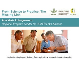 Ana María Loboguerrero
Regional Program Leader for CCAFS Latin America
From Science to Practice: The
Missing Link
Understanding impact delivery from agricultural research breakout session
 