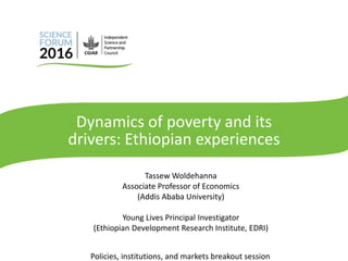 Dynamics of poverty and its
drivers: Ethiopian experiences
Tassew Woldehanna
Associate Professor of Economics
(Addis Ababa University)
Young Lives Principal Investigator
(Ethiopian Development Research Institute, EDRI)
Policies, institutions, and markets breakout session
 
