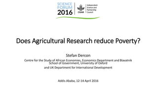 Does Agricultural Research reduce Poverty?
Stefan Dercon
Centre for the Study of African Economies, Economics Department and Blavatnik
School of Government, University of Oxford
and UK Department for International Development
Addis Ababa, 12-14 April 2016
 