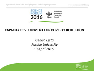 Agricultural research for rural prosperity: Rethinking the pathways www.scienceforum2016.org
CAPACITY DEVELOPMENT FOR POVERTY REDUCTION
Gebisa Ejeta
Purdue University
13 April 2016
 