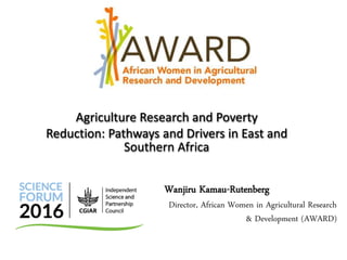 Wanjiru Kamau-Rutenberg
Director, African Women in Agricultural Research
& Development (AWARD)
Agriculture Research and Poverty
Reduction: Pathways and Drivers in East and
Southern Africa
 