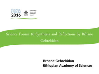 Science Forum 16 Synthesis and Reflections by Brhane
Gebrekidan
Brhane Gebrekidan
Ethiopian Academy of Sciences
 