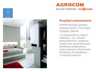 Przykład zastosowania Kondensacyjny gazowy wiszący kocioł 1-funkcyjny  Vitodens 300-W    zastosowanie w małych  obiektach – np. domach jednorodzinnych, podgrzew ciepłej wody użytkowej przez dodatkowy podgrzewacz pojemnościowy (również jako biwalentny dla współpracy  z instalacją solarną) 