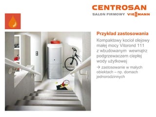 Przykład zastosowania Kompaktowy kocioł olejowy małej mocy Vitorond 111  z wbudowanym  wewnątrz podgrzewaczem ciepłej wody użytkowej    zastosowanie w małych obiektach – np. domach jednorodzinnych 