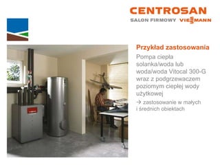 Przykład zastosowania Pompa ciepła solanka/woda lub woda/woda Vitocal 300-G wraz z podgrzewaczem poziomym ciepłej wody użytkowej    zastosowanie w małych  i średnich obiektach 
