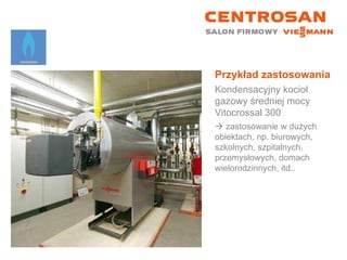 Przykład zastosowania Kondensacyjny kocioł gazowy średniej mocy Vitocrossal 300    zastosowanie w dużych obiektach, np. biurowych, szkolnych, szpitalnych, przemysłowych, domach wielorodzinnych, itd.. 