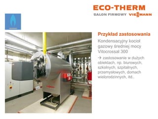 Przykład zastosowania Kondensacyjny kocioł gazowy średniej mocy Vitocrossal 300    zastosowanie w dużych obiektach, np. biurowych, szkolnych, szpitalnych, przemysłowych, domach wielorodzinnych, itd.. 
