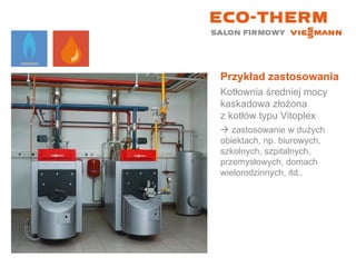 Przykład zastosowania Kotłownia średniej mocy kaskadowa złożona  z kotłów typu Vitoplex    zastosowanie w dużych obiektach, np. biurowych, szkolnych, szpitalnych, przemysłowych, domach wielorodzinnych, itd.. 