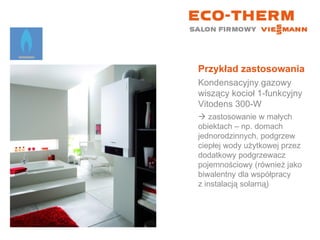 Przykład zastosowania Kondensacyjny gazowy wiszący kocioł 1-funkcyjny  Vitodens 300-W    zastosowanie w małych  obiektach – np. domach jednorodzinnych, podgrzew ciepłej wody użytkowej przez dodatkowy podgrzewacz pojemnościowy (również jako biwalentny dla współpracy  z instalacją solarną) 