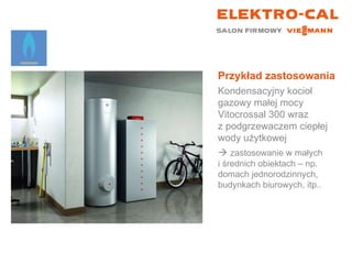 Przykład zastosowania Kondensacyjny kocioł gazowy małej mocy Vitocrossal 300 wraz  z podgrzewaczem ciepłej wody użytkowej    zastosowanie w małych  i średnich obiektach – np. domach jednorodzinnych, budynkach biurowych, itp.. 
