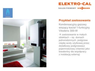 Przykład zastosowania Kondensacyjny gazowy wiszący kocioł 1-funkcyjny  Vitodens 300-W    zastosowanie w małych  obiektach – np. domach jednorodzinnych, podgrzew ciepłej wody użytkowej przez dodatkowy podgrzewacz pojemnościowy (również jako biwalentny dla współpracy  z instalacją solarną) 