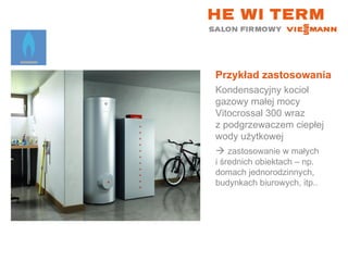 Przykład zastosowania Kondensacyjny kocioł gazowy małej mocy Vitocrossal 300 wraz  z podgrzewaczem ciepłej wody użytkowej    zastosowanie w małych  i średnich obiektach – np. domach jednorodzinnych, budynkach biurowych, itp.. 