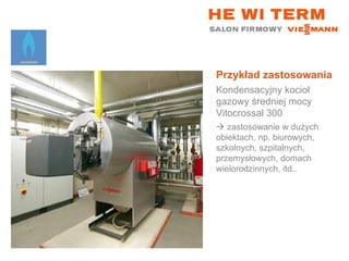 Przykład zastosowania Kondensacyjny kocioł gazowy średniej mocy Vitocrossal 300    zastosowanie w dużych obiektach, np. biurowych, szkolnych, szpitalnych, przemysłowych, domach wielorodzinnych, itd.. 